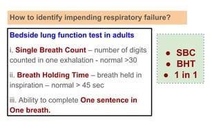 How to identify impending respiratory failure?
Bedside lung function test in adults
i. Single Breath Count – number of digits
counted in one exhalation - normal >30
ii. Breath Holding Time – breath held in
inspiration – normal > 45 sec
iii. Ability to complete One sentence in
One breath.
● SBC
● BHT
● 1 in 1
 
