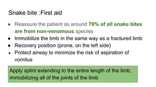 Snake bite :First aid
● Reassure the patient as around 70% of all snake bites
are from non-venomous species
● Immobilize the limb in the same way as a fractured limb
● Recovery position (prone, on the left side)
● Protect airway to minimize the risk of aspiration of
vomitus
Apply splint extending to the entire length of the limb,
immobilizing all of the joints of the limb
 