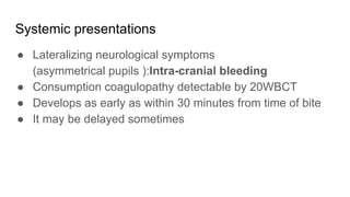 Systemic presentations
● Lateralizing neurological symptoms
(asymmetrical pupils ):Intra-cranial bleeding
● Consumption coagulopathy detectable by 20WBCT
● Develops as early as within 30 minutes from time of bite
● It may be delayed sometimes
 