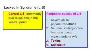 Locked In Syndrome (LIS)
Central LIS: commonly
due to lesions in the
ventral pons
Peripheral causes of LIS
1. Severe acute
polyneuropathies
2. Neuromuscular junction
blockade due to
myasthenia gravis
3. Toxins
4. Snakebite
 