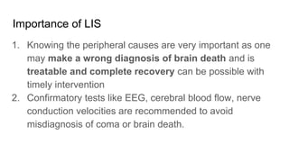 Importance of LIS
1. Knowing the peripheral causes are very important as one
may make a wrong diagnosis of brain death and is
treatable and complete recovery can be possible with
timely intervention
2. Confirmatory tests like EEG, cerebral blood flow, nerve
conduction velocities are recommended to avoid
misdiagnosis of coma or brain death.
 