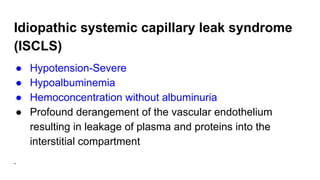Idiopathic systemic capillary leak syndrome
(ISCLS)
● Hypotension-Severe
● Hypoalbuminemia
● Hemoconcentration without albuminuria
● Profound derangement of the vascular endothelium
resulting in leakage of plasma and proteins into the
interstitial compartment
.
 