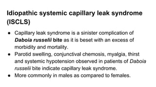 Idiopathic systemic capillary leak syndrome
(ISCLS)
● Capillary leak syndrome is a sinister complication of
Daboia russelii bite as it is beset with an excess of
morbidity and mortality.
● Parotid swelling, conjunctival chemosis, myalgia, thirst
and systemic hypotension observed in patients of Daboia
russelii bite indicate capillary leak syndrome.
● More commonly in males as compared to females.
 