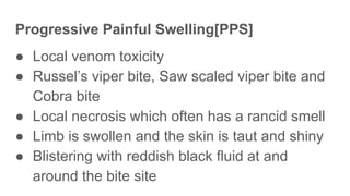 Progressive Painful Swelling[PPS]
● Local venom toxicity
● Russel’s viper bite, Saw scaled viper bite and
Cobra bite
● Local necrosis which often has a rancid smell
● Limb is swollen and the skin is taut and shiny
● Blistering with reddish black fluid at and
around the bite site
 
