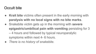 Occult bite
● Krait bite victims often present in the early morning with
paralysis with no local signs with no bite marks.
● Snakebite victim gets up in the morning with severe
epigastric/umbilical pain with vomiting persisting for 3
– 4 hours and followed by typical neuroparalytic
symptoms within next 4- 6 hours.
● There is no history of snakebite.
 