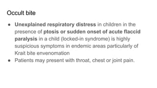 Occult bite
● Unexplained respiratory distress in children in the
presence of ptosis or sudden onset of acute flaccid
paralysis in a child (locked-in syndrome) is highly
suspicious symptoms in endemic areas particularly of
Krait bite envenomation
● Patients may present with throat, chest or joint pain.
 