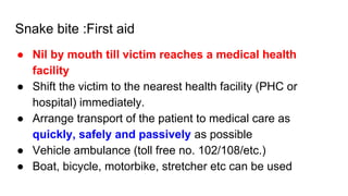 Snake bite :First aid
● Nil by mouth till victim reaches a medical health
facility
● Shift the victim to the nearest health facility (PHC or
hospital) immediately.
● Arrange transport of the patient to medical care as
quickly, safely and passively as possible
● Vehicle ambulance (toll free no. 102/108/etc.)
● Boat, bicycle, motorbike, stretcher etc can be used
 
