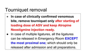 Tourniquet removal
● In case of clinically confirmed venomous
bite, remove tourniquet only after starting of
loading dose of ASV and keep Atropine
Neostigmine injection ready.
● In case of multiple ligatures, all the ligatures
can be released in Emergency Room EXCEPT
the most proximal one; which should only be
released after admission and all preparations.
 