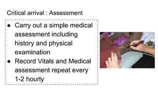 Critical arrival : Assessment
● Carry out a simple medical
assessment including
history and physical
examination
● Record Vitals and Medical
assessment repeat every
1-2 hourly
 