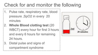 Check for and monitor the following
1. Pulse rate, respiratory rate, blood
pressure ,SpO2 in every 20
minutes
2. Whole Blood clotting test (20
WBCT) every hour for first 3 hours
and every 6 hours for remaining
24 hours.
3. Distal pulse and signs of
compartment syndrome
 