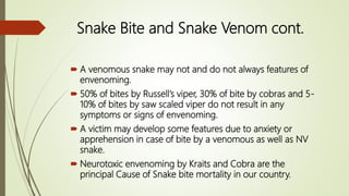  A venomous snake may not and do not always features of
envenoming.
 50% of bites by Russell’s viper, 30% of bite by cobras and 5-
10% of bites by saw scaled viper do not result in any
symptoms or signs of envenoming.
 A victim may develop some features due to anxiety or
apprehension in case of bite by a venomous as well as NV
snake.
 Neurotoxic envenoming by Kraits and Cobra are the
principal Cause of Snake bite mortality in our country.
Snake Bite and Snake Venom cont.
 