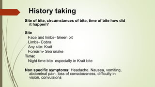 History taking
Site of bite, circumstances of bite, time of bite how did
it happen?
Site
Face and limbs- Green pit
Limbs- Cobra
Any site- Krait
Forearm- Sea snake
Time:
Night time bite especially in Krait bite
Non specific symptoms: Headache, Nausea, vomiting,
abdominal pain, loss of consciousness, difficulty in
vision, convulsions
 