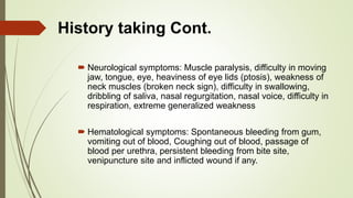  Neurological symptoms: Muscle paralysis, difficulty in moving
jaw, tongue, eye, heaviness of eye lids (ptosis), weakness of
neck muscles (broken neck sign), difficulty in swallowing,
dribbling of saliva, nasal regurgitation, nasal voice, difficulty in
respiration, extreme generalized weakness
 Hematological symptoms: Spontaneous bleeding from gum,
vomiting out of blood, Coughing out of blood, passage of
blood per urethra, persistent bleeding from bite site,
venipuncture site and inflicted wound if any.
History taking Cont.
 
