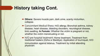  Others: Severe muscle pain, dark urine, scanty micturition,
collapse.
 Concomitant Medical Illness: H/O allergy, Bronchial asthma, kidney
disease, heart disease, bleeding disorders, neurological disease,
limb swelling. In Female: Whether the victim is pregnant or not,
whether the victim menstruating or not.
 H/O pre hospital treatment: Home treatment, Treatment from
traditional healers (Ozha or Baiddya), Application of tourniquet, H/O
immunization against tetanus, Treatment by initial attending
physician.
History taking Cont.
 