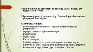 1.Rapid clinical assessment especially vitals: Pulse, BP,
Respiration, Temp
2.Systemic signs of envenoming: Chronology of onset and
progression of signs.
A. Neurotoxic sign:
• Ptosis(Partial or complete) usually symmetrical and
progressive
• Diplopia, external ophthalmoplegia
• Bulbar palsy
• Nasal voice
• Facial paralysis
• Inability to open the mouth and to protrude the tongue
• Paralysis of chest muscle and diaphragm (Shallow breathing)
• Broken neck sign, Weak grip, diminished reflexes
 