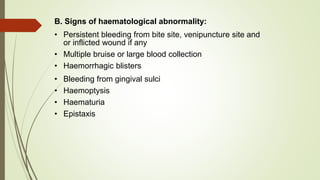 B. Signs of haematological abnormality:
• Persistent bleeding from bite site, venipuncture site and
or inflicted wound if any
• Multiple bruise or large blood collection
• Haemorrhagic blisters
• Bleeding from gingival sulci
• Haemoptysis
• Haematuria
• Epistaxis
 