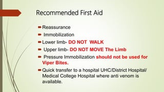Recommended First Aid
Reassurance
 Immobilization
Lower limb- DO NOT WALK
 Upper limb- DO NOT MOVE The Limb
 Pressure Immobilization should not be used for
Viper Bites.
Quick transfer to a hospital UHC/District Hospital/
Medical College Hospital where anti venom is
available.
 