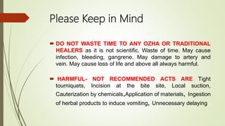 Please Keep in Mind
 DO NOT WASTE TIME TO ANY OZHA OR TRADITIONAL
HEALERS as it is not scientific. Waste of time. May cause
infection, bleeding, gangrene. May damage to artery and
vein. May cause loss of life and above all always harmful.
 HARMFUL- NOT RECOMMENDED ACTS ARE Tight
tourniquets, Incision at the bite site, Local suction,
Cauterization by chemicals,Application of materials, Ingestion
of herbal products to induce vomiting, Unnecessary delaying
 