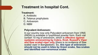 Treatment in hospital Cont.
Treatment:
A. Antibiotic
B. Tetanus prophylaxis
C. Antivenom
D. NBM
Polyvalent Antivenom:
In our country now only Polyvalent antivenom from VINS
(INDIA) is available in lyophilized powder form. Each vial
contain 10 mg of antivenom, which is effective against
systemic envenoming by Cobra, Krait, Russell's Viper
and Saw scaled viper only (there is no evidence of Saw
scaled viper in Bangladesh). So, this type of antivenom
should not be used in bites by Green snake, Sea snakes
and identified non-venomous snake.
 