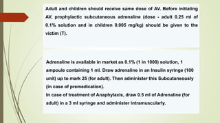 Adult and children should receive same dose of AV. Before initiating
AV, prophylactic subcutaneous adrenaline (dose - adult 0.25 ml of
0.1% solution and in children 0.005 mg/kg) should be given to the
victim (T).
Adrenaline is available in market as 0.1% (1 in 1000) solution, 1
ampoule containing 1 ml. Draw adrenaline in an Insulin syringe (100
unit) up to mark 25 (for adult). Then administer this Subcutaneously
(in case of premedication).
In case of treatment of Anaphylaxis, draw 0.5 ml of Adrenaline (for
adult) in a 3 ml syringe and administer intramuscularly.
 