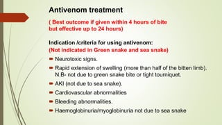 Antivenom treatment
Indication /criteria for using antivenom:
(Not indicated in Green snake and sea snake)
 Neurotoxic signs.
 Rapid extension of swelling (more than half of the bitten limb).
N.B- not due to green snake bite or tight tourniquet.
 AKI (not due to sea snake).
 Cardiovascular abnormalities
 Bleeding abnormalities.
 Haemoglobinuria/myoglobinuria not due to sea snake
( Best outcome if given within 4 hours of bite
but effective up to 24 hours)
 