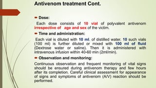 Antivenom treatment Cont.
 Dose:
Each dose consists of 10 vial of polyvalent antivenom
irrespective of age and sex of the victim.
 Time and administration:
Each vial is diluted with 10 ml. of distilled water. 10 such vials
(100 ml) is further diluted or mixed with 100 ml of fluid
(Dextrose water or saline). Then it is administered with
intravenous infusion within 40-60 min (2ml/min).
 Observation and monitoring:
Continuous observation and frequent monitoring of vital signs
should be ensured during antivenom therapy and few hours
after its completion. Careful clinical assessment for appearance
of signs and symptoms of antivenom (A/V) reaction should be
performed.
 