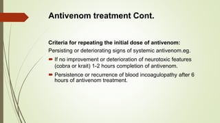 Antivenom treatment Cont.
Criteria for repeating the initial dose of antivenom:
Persisting or deteriorating signs of systemic antivenom.eg.
 If no improvement or deterioration of neurotoxic features
(cobra or krait) 1-2 hours completion of antivenom.
 Persistence or recurrence of blood incoagulopathy after 6
hours of antivenom treatment.
 