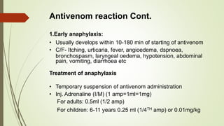 Antivenom reaction Cont.
1.Early anaphylaxis:
• Usually develops within 10-180 min of starting of antivenom
• C/F- Itching, urticaria, fever, angioedema, dspnoea,
bronchospasm, laryngeal oedema, hypotension, abdominal
pain, vomiting, diarrhoea etc
Treatment of anaphylaxis
• Temporary suspension of antivenom administration
• Inj. Adrenaline (I/M) (1 amp=1ml=1mg)
For adults: 0.5ml (1/2 amp)
For children: 6-11 years 0.25 ml (1/4TH amp) or 0.01mg/kg
 