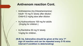 Antivenom reaction Cont.
• Antihistamine (Inj.Chlorpheniramine)
Adult= 10 mg IV slowly after dilution
Child=0.2 mg/kg slow after dilution
• Inj.Hydrocortisone 100 mg for adults
(2mg/kg for children.)
• Inj.Ranitidine 50 mg IV slowly
1mg/kg for children.
(N.B- Inj. Adrenaline should be given at the very 1st
sign of reaction and can be repeated every 5-10 mins
interval if condition is deteriorating)
 