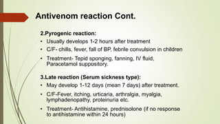 Antivenom reaction Cont.
2.Pyrogenic reaction:
• Usually develops 1-2 hours after treatment
• C/F- chills, fever, fall of BP, febrile convulsion in children
• Treatment- Tepid sponging, fanning, IV fluid,
Paracetamol suppository.
3.Late reaction (Serum sickness type):
• May develop 1-12 days (mean 7 days) after treatment.
• C/F-Fever, itching, urticaria, arthralgia, myalgia,
lymphadenopathy, proteinuria etc.
• Treatment- Antihistamine, prednisolone (if no response
to antihistamine within 24 hours)
 