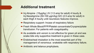 Additional treatment
 Inj.Atropine (15µg/kg ) IV (1.5 amp for adult) 4 hourly &
Inj.Neostigmine (50-100 µgm/kg) S/C (2.5 amp for adult) in
each thigh 4 hourly until neurotoxic features improve.
 Respiratory support- Incase of respiratory failure
 Fresh Whole Blood/FFP/Platelet concentrate/Cryoprecipitate
transfusion: For patients with coagulopathy.
 As available anti venom is not effective for green pit and sea
snake bite only supportive treatment is given in these case.
 Endotracheal intubation is the most essential part of the
management of venomous snakebite with respiratory failure.
 Antibiotic and tetanus prophylaxis.
 