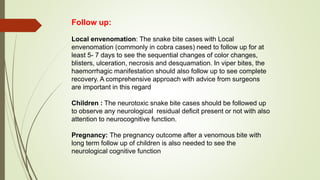Follow up:
Local envenomation: The snake bite cases with Local
envenomation (commonly in cobra cases) need to follow up for at
least 5- 7 days to see the sequential changes of color changes,
blisters, ulceration, necrosis and desquamation. In viper bites, the
haemorrhagic manifestation should also follow up to see complete
recovery. A comprehensive approach with advice from surgeons
are important in this regard
Children : The neurotoxic snake bite cases should be followed up
to observe any neurological residual deficit present or not with also
attention to neurocognitive function.
Pregnancy: The pregnancy outcome after a venomous bite with
long term follow up of children is also needed to see the
neurological cognitive function
 