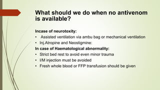 What should we do when no antivenom
is available?
Incase of neurotoxity:
• Assisted ventilation via ambu bag or mechanical ventilation
• Inj.Atropine and Neostigmine:
In case of Haematological abnormality:
• Strict bed rest to avoid even minor trauma
• I/M injection must be avoided
• Fresh whole blood or FFP transfusion should be given
 