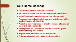 Take Home Massage
 Don’t waste time to traditional healers.
 All cases of snake bite should be referred to hospital.
 Identification of snake is integral part of treatment.
 Pressure immobilization is important but should not be
applied in case of viper bite.
 Available anti venom is not effective in case of green pit
viper and sea snake bite.
 Prophylactic S/C Adrenaline should always be given
before starting anti venom.
 Supportive treatments are also important.
 Follow up is required in all case of snake bite.
 
