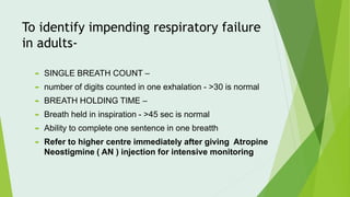 To identify impending respiratory failure
in adults-
 SINGLE BREATH COUNT –
 number of digits counted in one exhalation - >30 is normal
 BREATH HOLDING TIME –
 Breath held in inspiration - >45 sec is normal
 Ability to complete one sentence in one breatth
 Refer to higher centre immediately after giving Atropine
Neostigmine ( AN ) injection for intensive monitoring
 