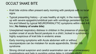 OCCULT SNAKE BITE
 Krait bite victims often present early morning with paralysis with no local
signs
 Typical presenting history – pt was healthy at night, in the morning gets
up with severe epigastric/umbilical pain with vomitings persistent for 3-4
hrs and follwed by typical NEUROPARALYTIC symptoms within next 4-6
hrs ( No history of snake bite)
 Unexplained respiratory distress in children in the presence of ptosis or
sudden onset of acute flaccid paralysis in a child ( locked in syndrome) -
highly suspicious of krait bite in endemic areas
 Early morning symptoms with Acute abdomen with or without
neuroparalysis can be mistaken for acute appendicitis, Stroke ,GB
syndrome
 Strong clinical suspicion and careful examination can avoid unnecessary
 