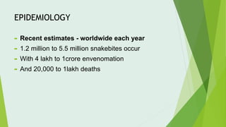 EPIDEMIOLOGY
 Recent estimates - worldwide each year
 1.2 million to 5.5 million snakebites occur
 With 4 lakh to 1crore envenomation
 And 20,000 to 1lakh deaths
 