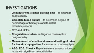 INVESTIGATIONS
 20 minute whole blood clotting time – to diagnose
coagulopathy
 Complete blood picture – to determine degree of
hemorrhage or hemolysis and to detect
thrombocytopenia
 RFT and LFT’s
 Coagulation studies- to diagnose consumptive
coagulopathy
 Measurement of creatine kinase and testing of urine
for blood or myoglobin- for suspected rhadomyolysis
 ABG, ECG, Chest X Ray – in severe envenomations or
in pts with significant comorbididties
 