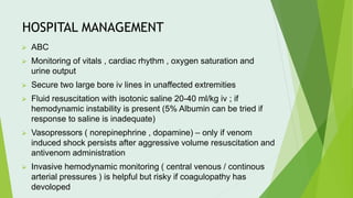 HOSPITAL MANAGEMENT
⮚ ABC
⮚ Monitoring of vitals , cardiac rhythm , oxygen saturation and
urine output
⮚ Secure two large bore iv lines in unaffected extremities
⮚ Fluid resuscitation with isotonic saline 20-40 ml/kg iv ; if
hemodynamic instability is present (5% Albumin can be tried if
response to saline is inadequate)
⮚ Vasopressors ( norepinephrine , dopamine) – only if venom
induced shock persists after aggressive volume resuscitation and
antivenom administration
⮚ Invasive hemodynamic monitoring ( central venous / continous
arterial pressures ) is helpful but risky if coagulopathy has
devoloped
 