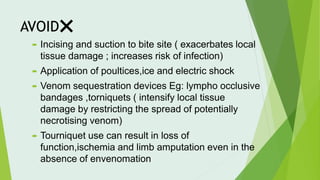 AVOID❌
 Incising and suction to bite site ( exacerbates local
tissue damage ; increases risk of infection)
 Application of poultices,ice and electric shock
 Venom sequestration devices Eg: lympho occlusive
bandages ,torniquets ( intensify local tissue
damage by restricting the spread of potentially
necrotising venom)
 Tourniquet use can result in loss of
function,ischemia and limb amputation even in the
absence of envenomation
 
