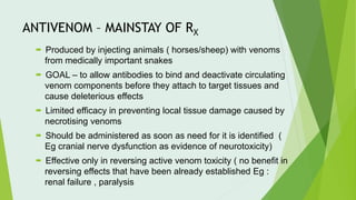 ANTIVENOM – MAINSTAY OF RX
 Produced by injecting animals ( horses/sheep) with venoms
from medically important snakes
 GOAL – to allow antibodies to bind and deactivate circulating
venom components before they attach to target tissues and
cause deleterious effects
 Limited efficacy in preventing local tissue damage caused by
necrotising venoms
 Should be administered as soon as need for it is identified (
Eg cranial nerve dysfunction as evidence of neurotoxicity)
 Effective only in reversing active venom toxicity ( no benefit in
reversing effects that have been already established Eg :
renal failure , paralysis
 