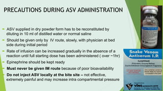 PRECAUTIONS DURING ASV ADMINISTRATION
 ASV supplied in dry powder form has to be reconstituted by
diluting in 10 ml of distilled water or normal saline
 Should be given only by IV route, slowly, with physician at bed
side during initial period
 Rate of infusion can be increased gradually in the absence of a
reaction until full starting dose has been administered ( over ~1hr)
 Epinephrine should be kept ready
 Must never be given IM route because of poor bioavailability
 Do not inject ASV locally at the bite site – not effective,
extremely painful and may increase intra compartmental pressure
 