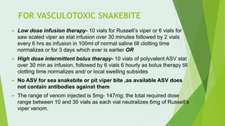FOR VASCULOTOXIC SNAKEBITE
 Low dose infusion therapy- 10 vials for Russell’s viper or 6 vials for
saw scaled viper as stat infusion over 30 minutes followed by 2 vials
every 6 hrs as infusion in 100ml of normal saline till clotting time
normalizes or for 3 days which ever is earlier OR
 High dose intermittent bolus therapy- 10 vials of polyvalent ASV stat
over 30 min as infusion, followed by 6 vials 6 hourly as bolus therapy till
clotting time normalizes and/ or local swelling subsides
 No ASV for sea snakebite or pit viper bite ,as available ASV does
not contain antibodies against them
 The range of venom injected is 5mg- 147mg; the total required dose
range between 10 and 30 vials as each vial neutralizes 6mg of Russell’s
viper venom.
 