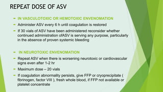 REPEAT DOSE OF ASV
 IN VASCULOTOXIC OR HEMOTOXIC ENVENOMATION
 Administer ASV every 6 h until coagulation is restored
 If 30 vials of ASV have been administered reconsider whether
continued administration ofASV is serving any purpose, particularly
in the absence of proven systemic bleeding
 IN NEUROTOXIC ENVENOMATION
 Repeat ASV when there is worsening neurotoxic or cardiovascular
signs even after 1-2 hr
 Maximum dose – 20 vials
 If coagulation abnormality persists, give FFP or cryoprecipitate (
fibrinogen, factor VIII ), fresh whole blood, if FFP not available or
platelet concentrate
 