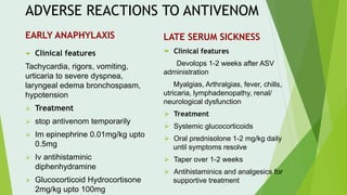 ADVERSE REACTIONS TO ANTIVENOM
EARLY ANAPHYLAXIS LATE SERUM SICKNESS
 Clinical features
Tachycardia, rigors, vomiting,
urticaria to severe dyspnea,
laryngeal edema bronchospasm,
hypotension
⮚ Treatment
⮚ stop antivenom temporarily
⮚ Im epinephrine 0.01mg/kg upto
0.5mg
⮚ Iv antihistaminic
diphenhydramine
⮚ Glucocorticoid Hydrocortisone
2mg/kg upto 100mg
 Clinical features
Devolops 1-2 weeks after ASV
administration
Myalgias, Arthralgias, fever, chills,
utricaria, lymphadenopathy, renal/
neurological dysfunction
⮚ Treatment
⮚ Systemic glucocorticoids
⮚ Oral prednisolone 1-2 mg/kg daily
until symptoms resolve
⮚ Taper over 1-2 weeks
⮚ Antihistaminics and analgesics for
supportive treatment
 