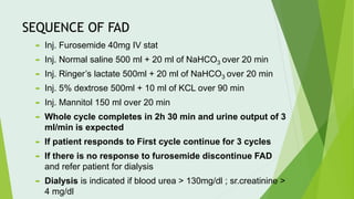 SEQUENCE OF FAD
 Inj. Furosemide 40mg IV stat
 Inj. Normal saline 500 ml + 20 ml of NaHCO3 over 20 min
 Inj. Ringer’s lactate 500ml + 20 ml of NaHCO3 over 20 min
 Inj. 5% dextrose 500ml + 10 ml of KCL over 90 min
 Inj. Mannitol 150 ml over 20 min
 Whole cycle completes in 2h 30 min and urine output of 3
ml/min is expected
 If patient responds to First cycle continue for 3 cycles
 If there is no response to furosemide discontinue FAD
and refer patient for dialysis
 Dialysis is indicated if blood urea > 130mg/dl ; sr.creatinine >
4 mg/dl
 