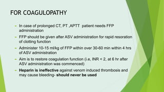 FOR COAGULOPATHY
 In case of prolonged CT, PT ,APTT patient needs FFP
administration
 FFP should be given after ASV administration for rapid resoration
of clotting function
 Administer 10-15 ml/kg of FFP within over 30-60 min within 4 hrs
of ASV administration
 Aim is to restore coagulation function (i.e, INR < 2, at 6 hr after
ASV administration was commenced)
 Heparin is ineffective against venom induced thrombosis and
may cause bleeding- should never be used
 