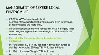 MANAGEMENT OF SEVERE LOCAL
ENVENOMING
 If ASV is NOT administered - local
necrosis,intracompartmental syndrome and even thrombosis
of major vessels are more likely
 Surgical intervention may be needed but risks of surgery must
be outweighed against life threatening complications of local
envenoming
 For cellulitis Give prophylactic broad spectrum
antibiotics-
 Inj. Amoxyclav 1.2 g IV TID for first 7 days ; then switch to
oral Tab. Amoxyclav 625 mg TID for further 3-7 days
 Inj. Metronidazole 400mg IV TID for 7 days
 