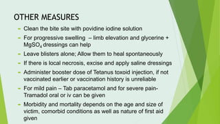 OTHER MEASURES
 Clean the bite site with povidine iodine solution
 For progressive swelling – limb elevation and glycerine +
MgSO4 dressings can help
 Leave blisters alone; Allow them to heal spontaneously
 If there is local necrosis, excise and apply saline dressings
 Administer booster dose of Tetanus toxoid injection, if not
vaccinated earlier or vaccination history is unreliable
 For mild pain – Tab paracetamol and for severe pain-
Tramadol oral or iv can be given
 Morbidity and mortality depends on the age and size of
victim, comorbid conditions as well as nature of first aid
given
 
