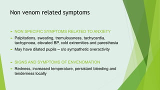 Non venom related symptoms
 NON SPECIFIC SYMPTOMS RELATED TO ANXIETY
 Palpitations, sweating, tremulousness, tachycardia,
tachypnoea, elevated BP, cold extremities and paresthesia
 May have dilated pupils – s/o sympathetic overactivity
 SIGNS AND SYMPTOMS OF ENVENOMATION
 Redness, increased temperature, persistant bleeding and
tenderness locally
 